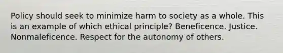 Policy should seek to minimize harm to society as a whole. This is an example of which ethical principle? Beneficence. Justice. Nonmaleficence. Respect for the autonomy of others.