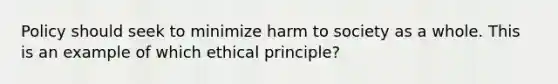 Policy should seek to minimize harm to society as a whole. This is an example of which ethical principle?