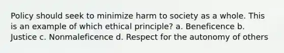 Policy should seek to minimize harm to society as a whole. This is an example of which ethical principle? a. Beneficence b. Justice c. Nonmaleficence d. Respect for the autonomy of others