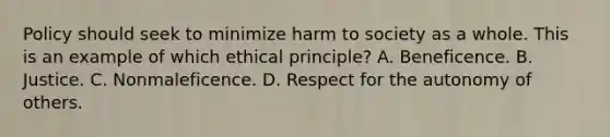 Policy should seek to minimize harm to society as a whole. This is an example of which ethical principle? A. Beneficence. B. Justice. C. Nonmaleficence. D. Respect for the autonomy of others.