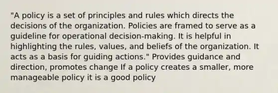 "A policy is a set of principles and rules which directs the decisions of the organization. Policies are framed to serve as a guideline for operational decision-making. It is helpful in highlighting the rules, values, and beliefs of the organization. It acts as a basis for guiding actions." Provides guidance and direction, promotes change If a policy creates a smaller, more manageable policy it is a good policy