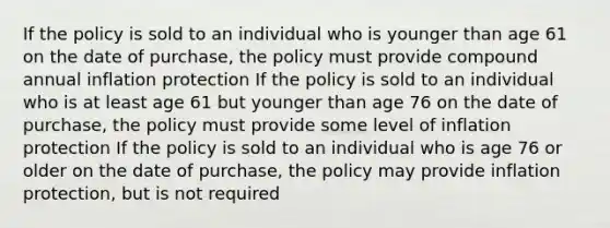 If the policy is sold to an individual who is younger than age 61 on the date of purchase, the policy must provide compound annual inflation protection If the policy is sold to an individual who is at least age 61 but younger than age 76 on the date of purchase, the policy must provide some level of inflation protection If the policy is sold to an individual who is age 76 or older on the date of purchase, the policy may provide inflation protection, but is not required