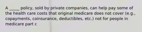 A _____ policy, sold by private companies, can help pay some of the health care costs that original medicare does not cover (e.g., copayments, coinsurance, deductibles, etc.) not for people in medicare part c