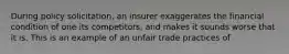 During policy solicitation, an insurer exaggerates the financial condition of one its competitors, and makes it sounds worse that it is. This is an example of an unfair trade practices of