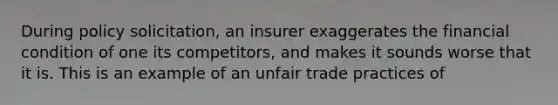 During policy solicitation, an insurer exaggerates the financial condition of one its competitors, and makes it sounds worse that it is. This is an example of an unfair trade practices of