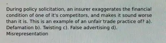 During policy solicitation, an insurer exaggerates the financial condition of one of it's competitors, and makes it sound worse than it is. This is an example of an unfair trade practice of? a). Defamation b). Twisting c). False advertising d). Misrepresentation