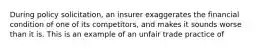 During policy solicitation, an insurer exaggerates the financial condition of one of its competitors, and makes it sounds worse than it is. This is an example of an unfair trade practice of