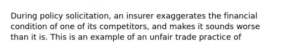 During policy solicitation, an insurer exaggerates the financial condition of one of its competitors, and makes it sounds worse than it is. This is an example of an unfair trade practice of