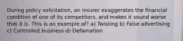 During policy solicitation, an insurer exaggerates the financial condition of one of its competitors, and makes it sound worse that it is. This is an example of? a) Twisting b) False advertising c) Controlled business d) Defamation