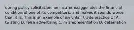 during policy solicitation, an insurer exaggerates the financial condition of one of its competitors, and makes it sounds worse than it is. This is an example of an unfair trade practice of A. twisting B. false advertising C. misrepresentation D. defamation