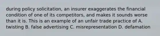 during policy solicitation, an insurer exaggerates the financial condition of one of its competitors, and makes it sounds worse than it is. This is an example of an unfair trade practice of A. twisting B. false advertising C. misrepresentation D. defamation