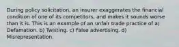 During policy solicitation, an insurer exaggerates the financial condition of one of its competitors, and makes it sounds worse than it is. This is an example of an unfair trade practice of a) Defamation. b) Twisting. c) False advertising. d) Misrepresentation.