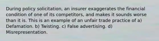 During policy solicitation, an insurer exaggerates the financial condition of one of its competitors, and makes it sounds worse than it is. This is an example of an unfair trade practice of a) Defamation. b) Twisting. c) False advertising. d) Misrepresentation.