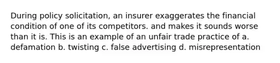 During policy solicitation, an insurer exaggerates the financial condition of one of its competitors. and makes it sounds worse than it is. This is an example of an unfair trade practice of a. defamation b. twisting c. false advertising d. misrepresentation