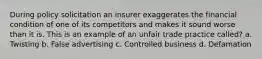 During policy solicitation an insurer exaggerates the financial condition of one of its competitors and makes it sound worse than it is. This is an example of an unfair trade practice called? a. Twisting b. False advertising c. Controlled business d. Defamation