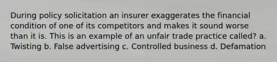 During policy solicitation an insurer exaggerates the financial condition of one of its competitors and makes it sound worse than it is. This is an example of an unfair trade practice called? a. Twisting b. False advertising c. Controlled business d. Defamation