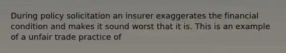 During policy solicitation an insurer exaggerates the financial condition and makes it sound worst that it is. This is an example of a unfair trade practice of