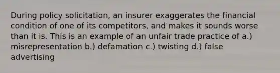 During policy solicitation, an insurer exaggerates the financial condition of one of its competitors, and makes it sounds worse than it is. This is an example of an unfair trade practice of a.) misrepresentation b.) defamation c.) twisting d.) false advertising