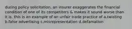 during policy solicitation, an insurer exaggerates the financial condition of one of its competitors & makes it sound worse than it is. this is an example of an unfair trade practice of a.twisting b.false advertising c.misrepresentation d.defamation