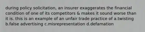 during policy solicitation, an insurer exaggerates the financial condition of one of its competitors & makes it sound worse than it is. this is an example of an unfair trade practice of a.twisting b.false advertising c.misrepresentation d.defamation