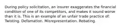 During policy solicitation, an insurer exaggerates the financial condition of one of its competitors, and makes it sound worse than it is. This is an example of an unfair trade practice of: Twisting. Defamation. Misrepresentation. Rebating.