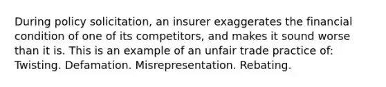 During policy solicitation, an insurer exaggerates the financial condition of one of its competitors, and makes it sound worse than it is. This is an example of an unfair trade practice of: Twisting. Defamation. Misrepresentation. Rebating.