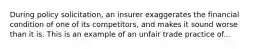 During policy solicitation, an insurer exaggerates the financial condition of one of its competitors, and makes it sound worse than it is. This is an example of an unfair trade practice of...