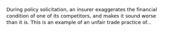 During policy solicitation, an insurer exaggerates the financial condition of one of its competitors, and makes it sound worse than it is. This is an example of an unfair trade practice of...