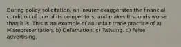 During policy solicitation, an insurer exaggerates the financial condition of one of its competitors, and makes It sounds worse than it is. This Is an example of an unfair trade practice of a) Misrepresentation. b) Defamation. c) Twisting. d) False advertising.