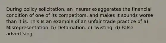 During policy solicitation, an insurer exaggerates the financial condition of one of its competitors, and makes It sounds worse than it is. This Is an example of an unfair trade practice of a) Misrepresentation. b) Defamation. c) Twisting. d) False advertising.