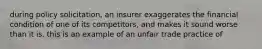 during policy solicitation, an insurer exaggerates the financial condition of one of its competitors, and makes it sound worse than it is. this is an example of an unfair trade practice of