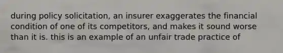 during policy solicitation, an insurer exaggerates the financial condition of one of its competitors, and makes it sound worse than it is. this is an example of an unfair trade practice of