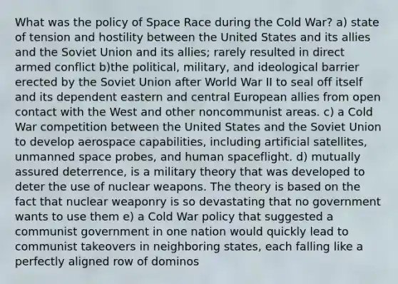 What was the policy of Space Race during the Cold War? a) state of tension and hostility between the United States and its allies and the Soviet Union and its allies; rarely resulted in direct armed conflict b)the political, military, and ideological barrier erected by the Soviet Union after World War II to seal off itself and its dependent eastern and central European allies from open contact with the West and other noncommunist areas. c) a Cold War competition between the United States and the Soviet Union to develop aerospace capabilities, including artificial satellites, unmanned space probes, and human spaceflight. d) mutually assured deterrence, is a military theory that was developed to deter the use of nuclear weapons. The theory is based on the fact that nuclear weaponry is so devastating that no government wants to use them e) a Cold War policy that suggested a communist government in one nation would quickly lead to communist takeovers in neighboring states, each falling like a perfectly aligned row of dominos