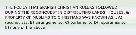 THE POLICY THAT SPANISH CHRISTIAN RULERS FOLLOWED DURING THE RECONQUEST IN DISTRIBUTING LANDS, HOUSES, & PROPERTY OF MUSLIMS TO CHRISTIANS WAS KNOWN AS... A) reconquista. B) arrangemento. C) parlemento D) repartimiento. E) none of the above