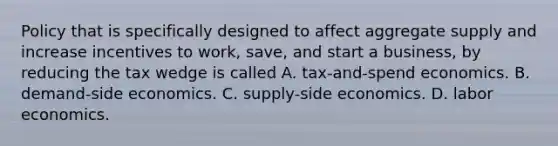 Policy that is specifically designed to affect aggregate supply and increase incentives to​ work, save, and start a​ business, by reducing the tax wedge is called A. ​tax-and-spend economics. B. ​demand-side economics. C. ​supply-side economics. D. labor economics.