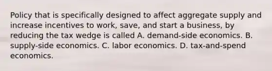 Policy that is specifically designed to affect aggregate supply and increase incentives to work, save, and start a business, by reducing the tax wedge is called A. demand-side economics. B. supply-side economics. C. labor economics. D. ​tax-and-spend economics.