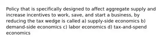 Policy that is specifically designed to affect aggregate supply and increase incentives to work, save, and start a business, by reducing the tax wedge is called a) supply-side economics b) demand-side economics c) labor economics d) tax-and-spend economics