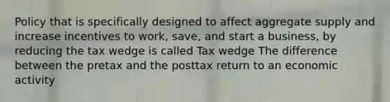 Policy that is specifically designed to affect aggregate supply and increase incentives to​ work, save, and start a​ business, by reducing the tax wedge is called Tax wedge The difference between the pretax and the posttax return to an economic activity