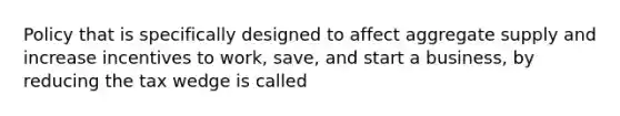 Policy that is specifically designed to affect aggregate supply and increase incentives to work, save, and start a business, by reducing the tax wedge is called