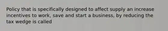 Policy that is specifically designed to affect supply an increase incentives to work, save and start a business, by reducing the tax wedge is called