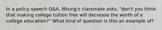 In a policy speech Q&A, Nhung's classmate asks, "don't you think that making college tuition free will decrease the worth of a college education?" What kind of question is this an example of?