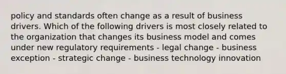 policy and standards often change as a result of business drivers. Which of the following drivers is most closely related to the organization that changes its business model and comes under new regulatory requirements - legal change - business exception - strategic change - business technology innovation