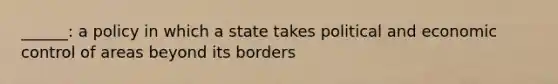 ______: a policy in which a state takes political and economic control of areas beyond its borders