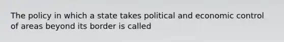 The policy in which a state takes political and economic control of areas beyond its border is called