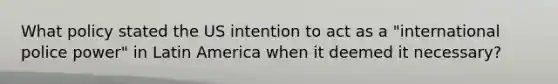 What policy stated the US intention to act as a "international police power" in Latin America when it deemed it necessary?