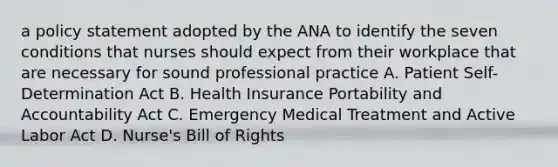 a policy statement adopted by the ANA to identify the seven conditions that nurses should expect from their workplace that are necessary for sound professional practice A. Patient Self-Determination Act B. Health Insurance Portability and Accountability Act C. Emergency Medical Treatment and Active Labor Act D. Nurse's Bill of Rights