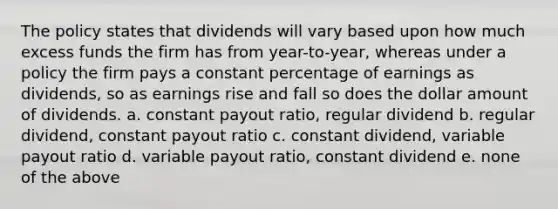 The policy states that dividends will vary based upon how much excess funds the firm has from year-to-year, whereas under a policy the firm pays a constant percentage of earnings as dividends, so as earnings rise and fall so does the dollar amount of dividends. a. constant payout ratio, regular dividend b. regular dividend, constant payout ratio c. constant dividend, variable payout ratio d. variable payout ratio, constant dividend e. none of the above