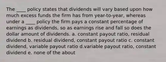 The ____ policy states that dividends will vary based upon how much excess funds the firm has from year-to-year, whereas under a ____ policy the firm pays a constant percentage of earnings as dividends, so as earnings rise and fall so does the dollar amount of dividends. a. constant payout ratio, residual dividend b. residual dividend, constant payout ratio c. constant dividend, variable payout ratio d.variable payout ratio, constant dividend e. none of the about