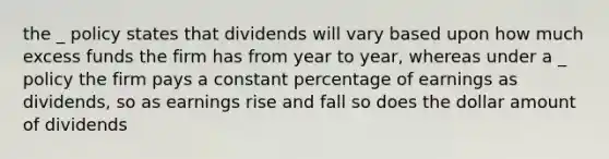 the _ policy states that dividends will vary based upon how much excess funds the firm has from year to year, whereas under a _ policy the firm pays a constant percentage of earnings as dividends, so as earnings rise and fall so does the dollar amount of dividends