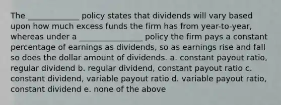 The _____________ policy states that dividends will vary based upon how much excess funds the firm has from year-to-year, whereas under a ________________ policy the firm pays a constant percentage of earnings as dividends, so as earnings rise and fall so does the dollar amount of dividends. a. constant payout ratio, regular dividend b. regular dividend, constant payout ratio c. constant dividend, variable payout ratio d. variable payout ratio, constant dividend e. none of the above